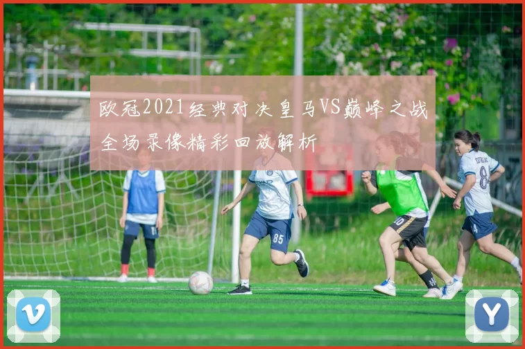 欧冠2021经典对决皇马VS巅峰之战全场录像精彩回放解析