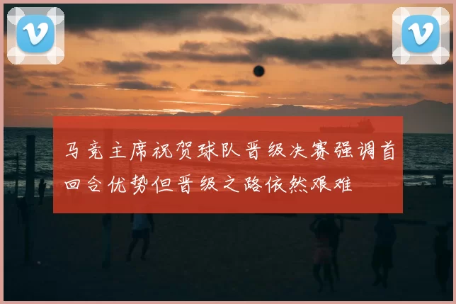 马竞主席祝贺球队晋级决赛强调首回合优势但晋级之路依然艰难