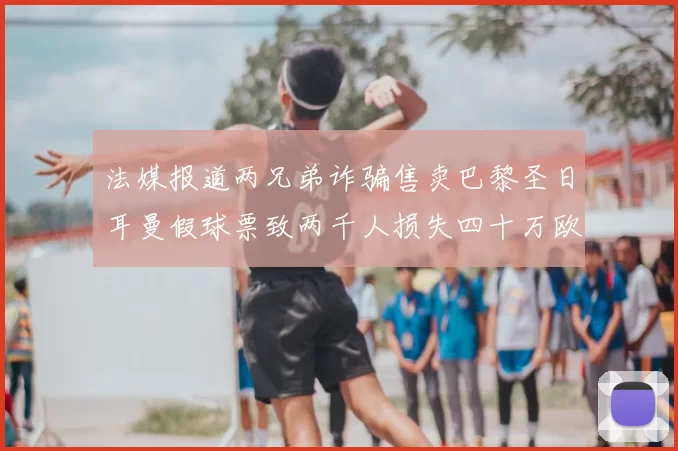 法媒报道两兄弟诈骗售卖巴黎圣日耳曼假球票致两千人损失四十万欧元
