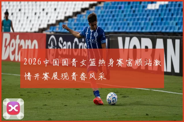 2026中国国青女篮热身赛富顺站激情开赛展现青春风采