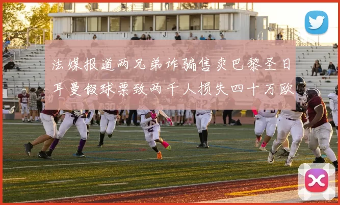 法媒报道两兄弟诈骗售卖巴黎圣日耳曼假球票致两千人损失四十万欧元