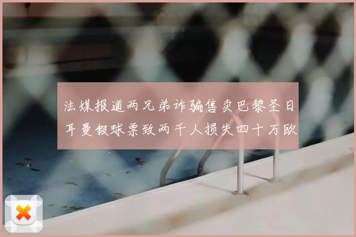 法媒报道两兄弟诈骗售卖巴黎圣日耳曼假球票致两千人损失四十万欧元