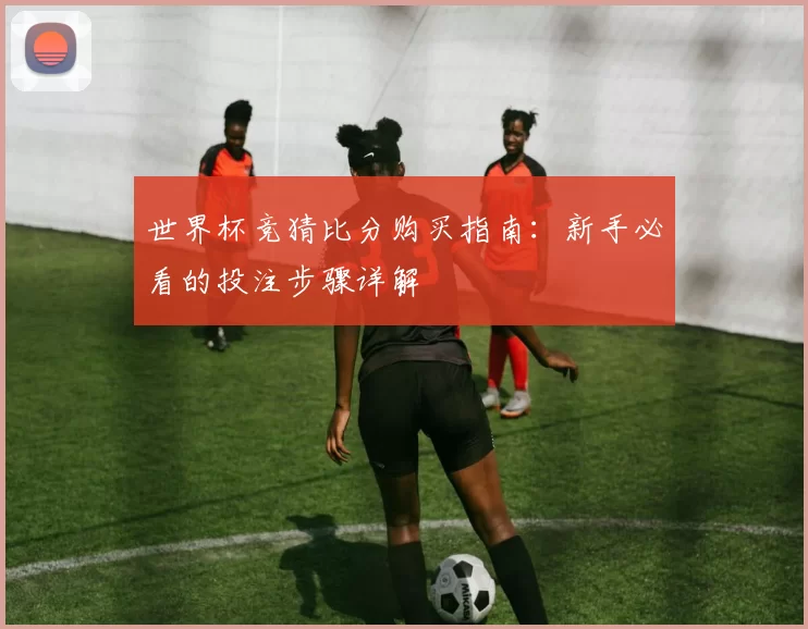 世界杯竞猜比分购买指南:新手必看的投注步骤详解