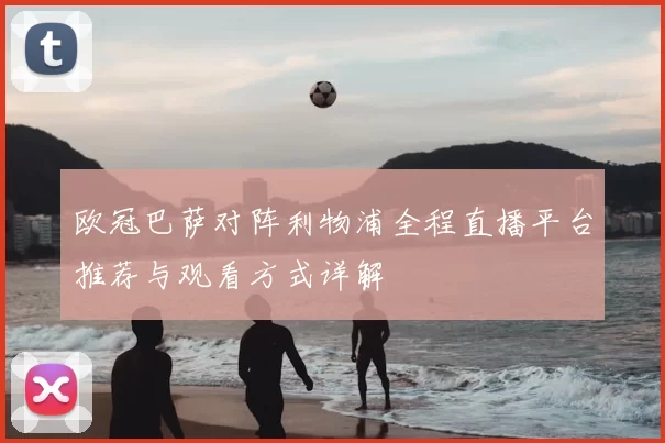 欧冠巴萨对阵利物浦全程直播平台推荐与观看方式详解