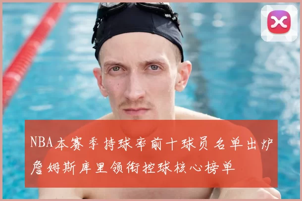NBA本赛季持球率前十球员名单出炉詹姆斯库里领衔控球核心榜单