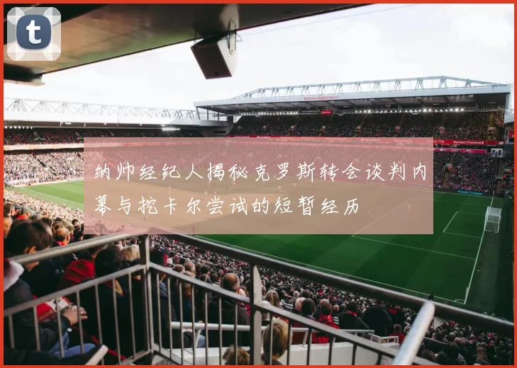 纳帅经纪人揭秘克罗斯转会谈判内幕与挖卡尔尝试的短暂经历