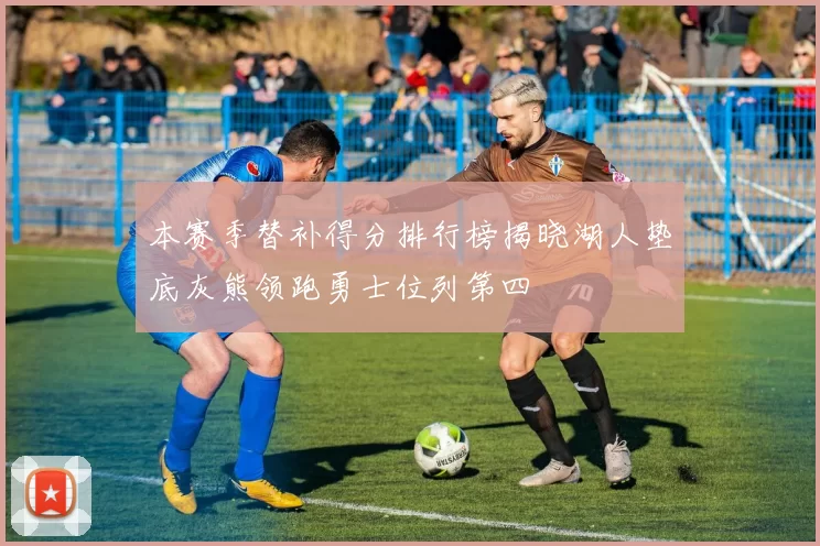 本赛季替补得分排行榜揭晓湖人垫底灰熊领跑勇士位列第四