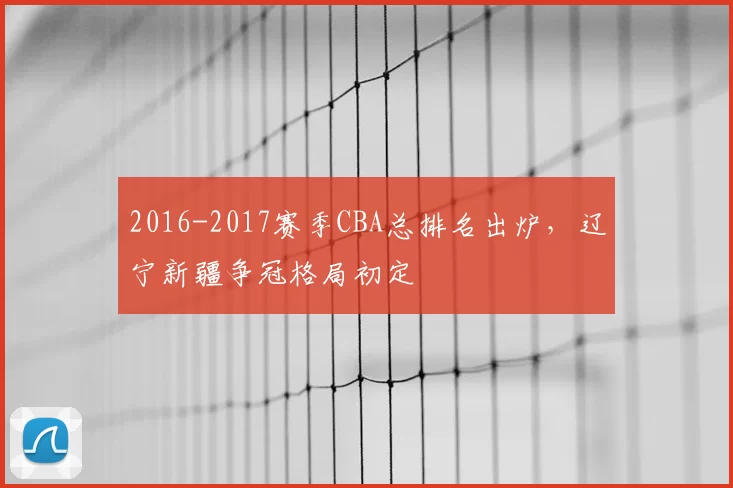 2016-2017赛季CBA总排名出炉,辽宁新疆争冠格局初定