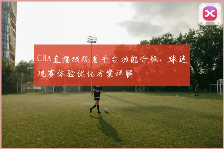 CBA直播线观看平台功能升级,球迷观赛体验优化方案详解