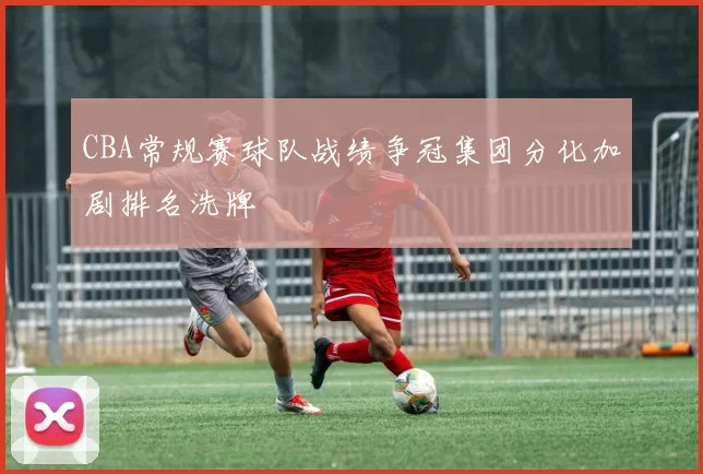 CBA常规赛球队战绩争冠集团分化加剧排名洗牌