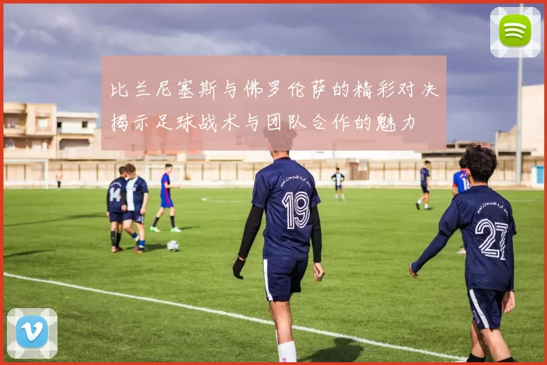 比兰尼塞斯与佛罗伦萨的精彩对决揭示足球战术与团队合作的魅力
