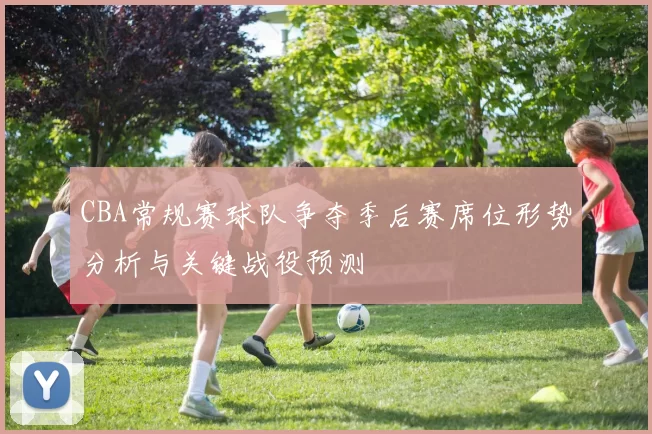 CBA常规赛球队争夺季后赛席位形势分析与关键战役预测
