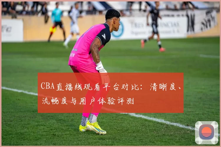 CBA直播线观看平台对比：清晰度、流畅度与用户体验评测