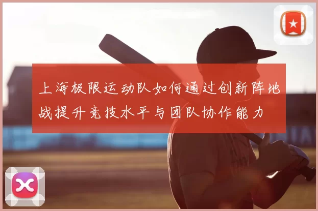 上海极限运动队如何通过创新阵地战提升竞技水平与团队协作能力