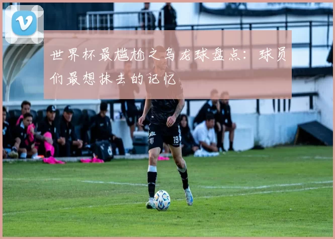 世界杯最尴尬之乌龙球盘点:球员们最想抹去的记忆