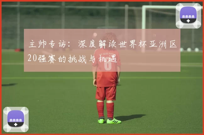 主帅专访：深度解读世界杯亚洲区20强赛的挑战与机遇
