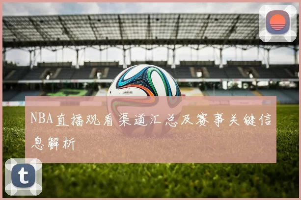 NBA直播观看渠道汇总及赛事关键信息解析