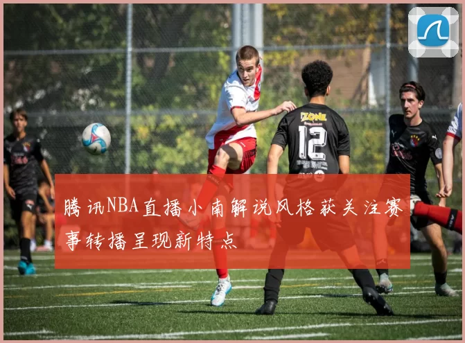 腾讯NBA直播小南解说风格获关注赛事转播呈现新特点