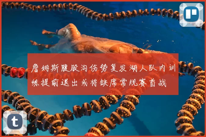 詹姆斯腹股沟伤势复发湖人队内训练提前退出或将缺席常规赛首战