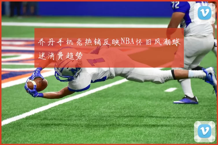 乔丹手机壳热销反映NBA怀旧风潮球迷消费趋势