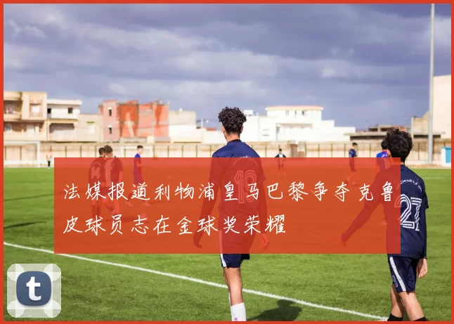法媒报道利物浦皇马巴黎争夺克鲁皮球员志在金球奖荣耀