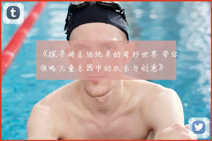 《探寻游乐场玩具的奇妙世界 带你领略儿童乐园中的欢乐与创意》