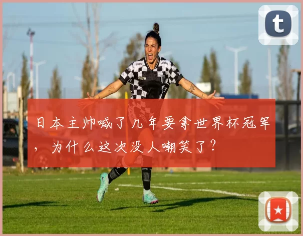 日本主帅喊了几年要拿世界杯冠军,为什么这次没人嘲笑了?