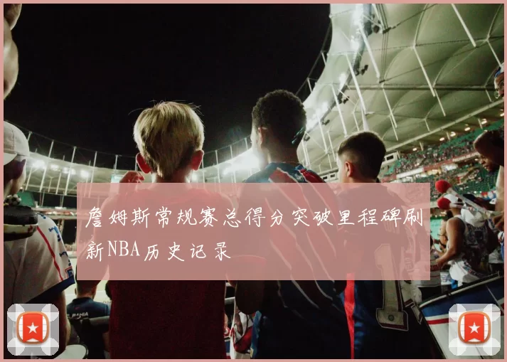 詹姆斯常规赛总得分突破里程碑刷新NBA历史记录