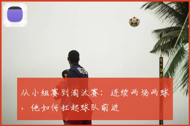 从小组赛到淘汰赛：连续两场两球，他如何扛起球队前进