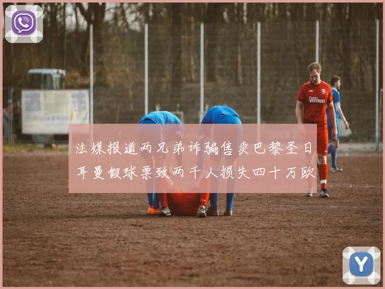 法媒报道两兄弟诈骗售卖巴黎圣日耳曼假球票致两千人损失四十万欧元