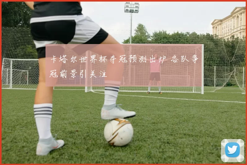 卡塔尔世界杯夺冠预测出炉 各队争冠前景引关注