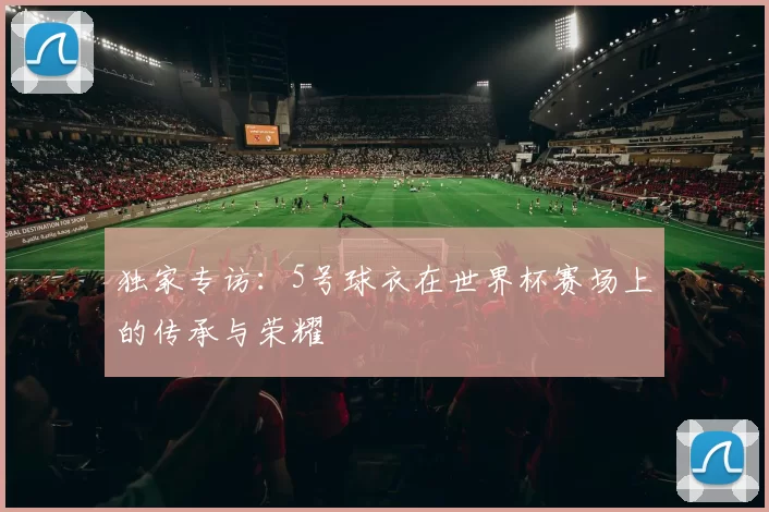独家专访：5号球衣在世界杯赛场上的传承与荣耀
