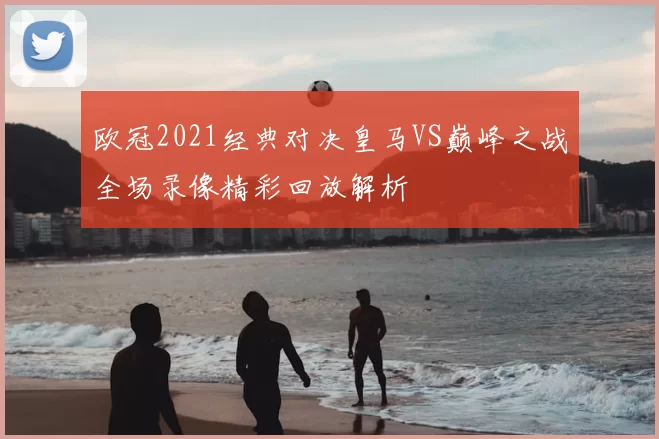 欧冠2021经典对决皇马VS巅峰之战全场录像精彩回放解析