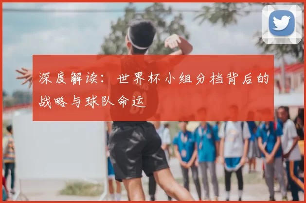 深度解读:世界杯小组分档背后的战略与球队命运