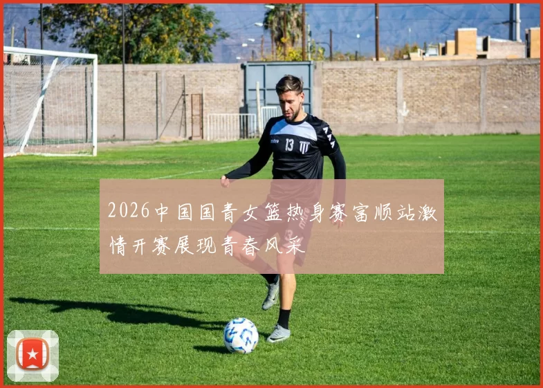 2026中国国青女篮热身赛富顺站激情开赛展现青春风采