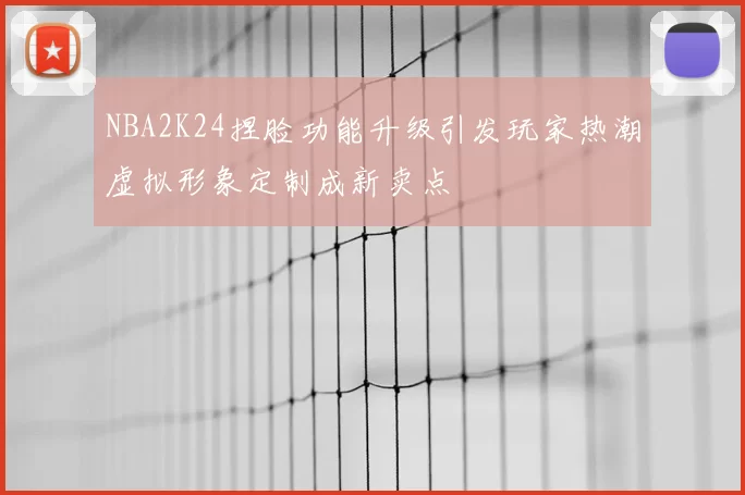 NBA2K24捏脸功能升级引发玩家热潮虚拟形象定制成新卖点