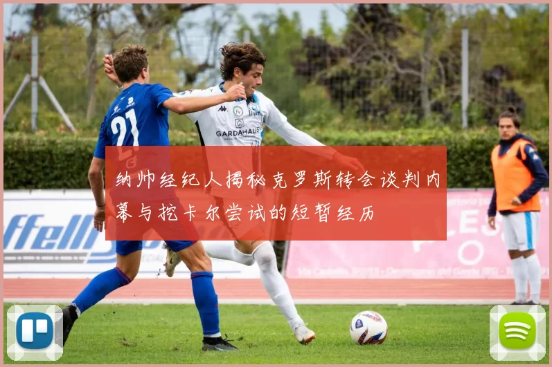 纳帅经纪人揭秘克罗斯转会谈判内幕与挖卡尔尝试的短暂经历