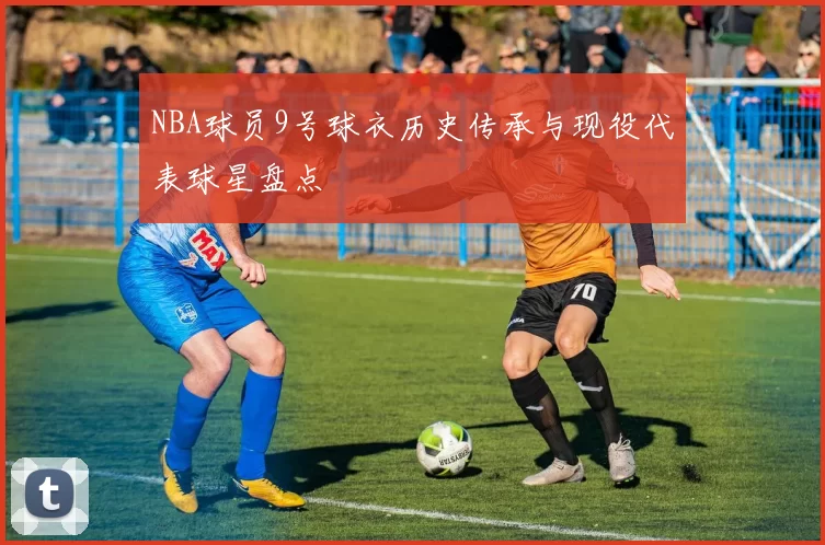 NBA球员9号球衣历史传承与现役代表球星盘点