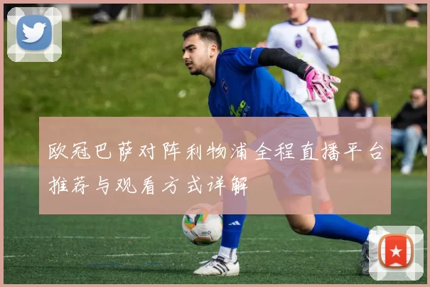 欧冠巴萨对阵利物浦全程直播平台推荐与观看方式详解