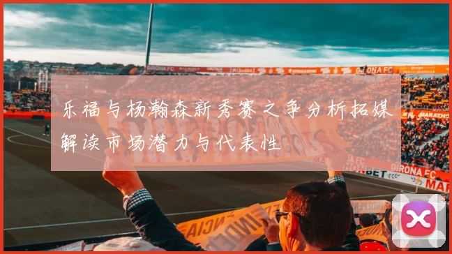 乐福与杨瀚森新秀赛之争分析拓媒解读市场潜力与代表性