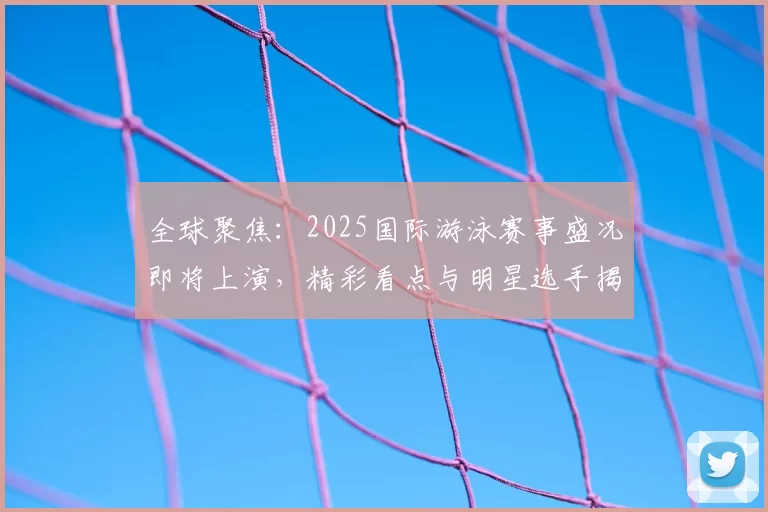 全球聚焦:2025国际游泳赛事盛况即将上演,精彩看点与明星选手揭秘