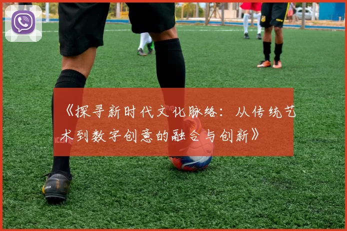 《探寻新时代文化脉络:从传统艺术到数字创意的融合与创新》