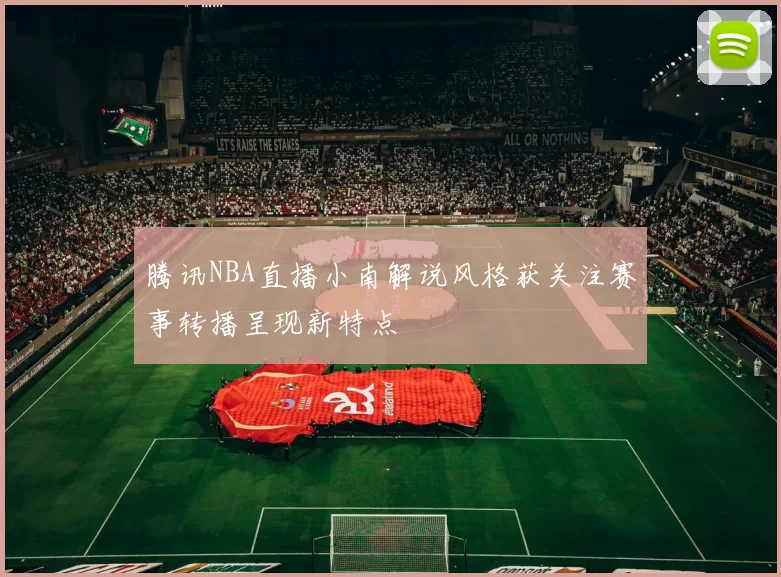 腾讯NBA直播小南解说风格获关注赛事转播呈现新特点