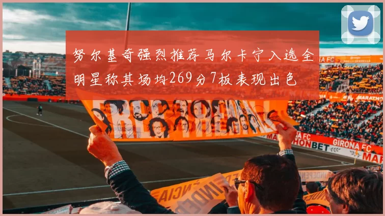 努尔基奇强烈推荐马尔卡宁入选全明星称其场均269分7板表现出色