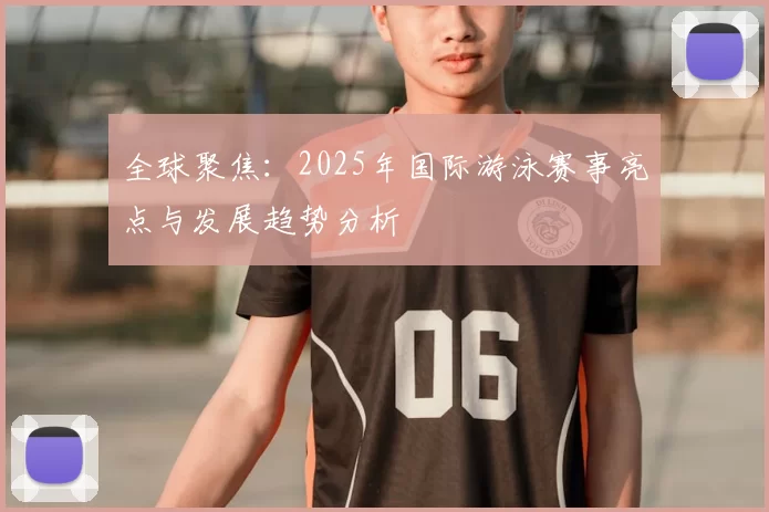 全球聚焦：2025年国际游泳赛事亮点与发展趋势分析